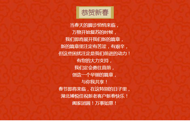 當(dāng)春天的腳步悄悄來臨， 萬物開始復(fù)蘇的時(shí)候， 我們即將展開我們新的篇章， 新的篇章里注定有苦澀，有艱辛， 但這些困擾注定是我們前進(jìn)的動(dòng)力！ 有您的大力支持， 我們定會(huì)勇往直前， 創(chuàng)造一個(gè)華麗的篇章， 與你我共享！ 春節(jié)即將來臨，在這特別的日子里， 湖北博悅佳祝新老客戶新春快樂！ 闔家團(tuán)圓！萬事如意！